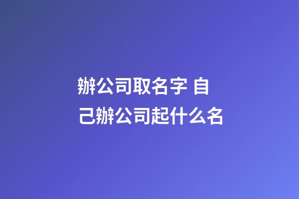 辦公司取名字 自己辦公司起什么名-第1張-公司起名-玄機(jī)派